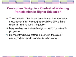 Curriculum Design in a Context of Widening Participation in Higher Education These models should accommodate heterogeneous student community (geographical diversity, ethnic, regional, international, linguistic) May involve student exchange or credit transferable programs. Hence introduce a pattern existing in the state / country where credit transfer is to be done. 