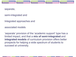 separate,  semi-integrated and  Integrated approaches and  associated models  ‘ separate’ provision of the ‘academic support’ type has a limited impact, and that a  mix of semi-integrated  and  integrated models  of curriculum provision offers better prospects for helping a wide spectrum of students to succeed at university. 