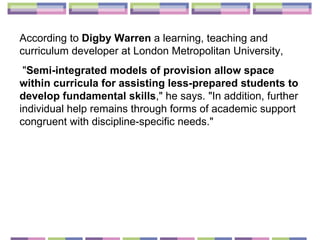 According to  Digby Warren  a learning, teaching and curriculum developer at London Metropolitan University, " Semi-integrated models of provision allow space within curricula for assisting less-prepared students to develop fundamental skills ," he says. "In addition, further individual help remains through forms of academic support congruent with discipline-specific needs."  