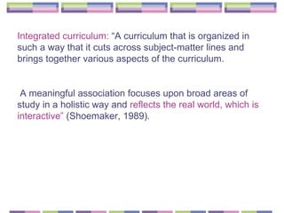 Integrated curriculum:  “A curriculum that is organized in such a way that it cuts across subject-matter lines and brings together various aspects of the curriculum. A meaningful association focuses upon broad areas of study in a holistic way and  reflects the real world, which is interactive”  (Shoemaker, 1989).   