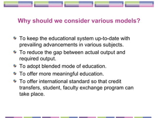 Why should we consider various models? To keep the educational system up-to-date with prevailing advancements in various subjects. To reduce the gap between actual output and required output. To adopt blended mode of education. To offer more meaningful education. To offer international standard so that credit transfers, student, faculty exchange program can take place. 