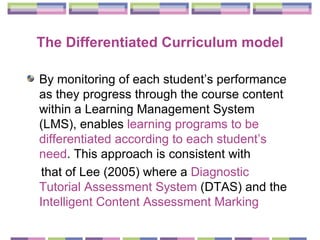The Differentiated Curriculum model By monitoring of each student’s performance as they progress through the course content within a Learning Management System (LMS), enables  learning programs to be differentiated according to each student’s need . This approach is consistent with that of Lee (2005) where a  Diagnostic Tutorial Assessment System  (DTAS) and the  Intelligent Content Assessment Marking   