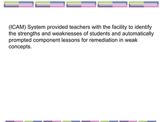 (ICAM) System provided teachers with the facility to identify the strengths and weaknesses of students and automatically prompted component lessons for remediation in weak concepts. 