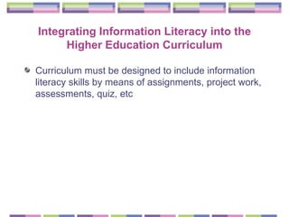 Integrating Information Literacy into the Higher Education Curriculum Curriculum must be designed to include information literacy skills by means of assignments, project work, assessments, quiz, etc   