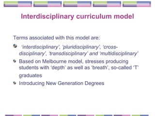 Interdisciplinary curriculum model Terms associated with this model are:  ‘ interdisciplinary’, ‘pluridisciplinary’, ‘cross-disciplinary’, ‘transdisciplinary’ and ‘multidisciplinary’   Based on Melbourne model, stresses producing students with ‘depth’ as well as ‘breath’, so-called ‘T’ graduates   Introducing New Generation Degrees 