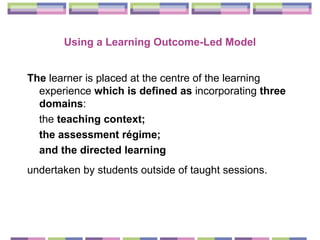 Using a Learning Outcome-Led  Model The  learner is placed at the centre of the learning experience  which is defined as  incorporating  three domains :  the  teaching context;  the assessment régime;  and the directed learning   undertaken by students outside of taught sessions.   