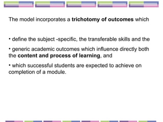 The model incorporates a  trichotomy of outcomes  which  define the subject -specific, the transferable skills and the generic academic outcomes which influence directly both the  content and process of learning , and  which successful students are expected to achieve on completion of a module. 