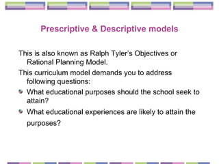 Prescriptive & Descriptive models This is also known as  Ralph Tyler’s Objectives or Rational Planning Model. This curriculum model demands you to address following questions: What educational purposes should the school seek to attain?  What educational experiences are likely to attain the purposes?   