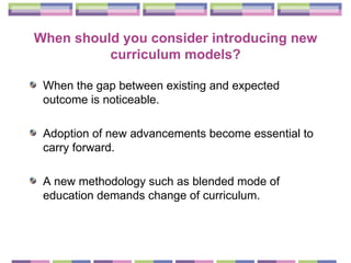When should you consider introducing new curriculum models? When the gap between existing and expected outcome is noticeable. Adoption of new advancements become essential to carry forward. A new methodology such as blended mode of education demands change of curriculum. 