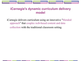 iCarnegie's dynamic curriculum delivery model iCarnegie delivers curriculum using an innovative " blended approach " that  couples web-based content and data collection  with the traditional classroom setting.   