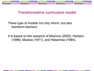 Transformative curriculum model These type of models  not only inform, but also transform learners.  It is based on the research of  Mezirow (2000), Herbers (1988), Maslow (1971), and Habermas (1984). 