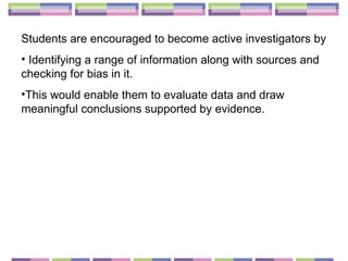 Students are encouraged to become active investigators by  Identifying a range of information along with sources and checking for bias in it.  This would enable them to evaluate data and draw meaningful conclusions supported by evidence.  