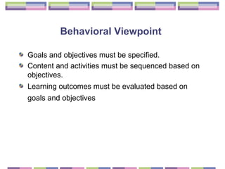 Behavioral Viewpoint   Goals and objectives must be specified.  Content and activities must be sequenced based on objectives.  Learning outcomes must be evaluated based on goals and objectives   
