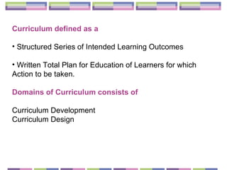 Curriculum defined as a Structured Series of Intended Learning Outcomes  Written Total Plan for Education of Learners for which Action to be taken. Domains of Curriculum consists of Curriculum Development  Curriculum Design  