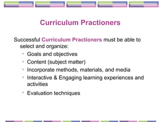 Curriculum Practioners   Successful  Curriculum Practioners  must be able to select and organize:  Goals and objectives  Content (subject matter)  Incorporate methods, materials, and media  Interactive & Engaging learning experiences and activities  Evaluation techniques   