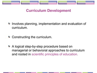 Curriculum Development Involves planning, implementation and evaluation of curriculum.  Constructing the curriculum.  A logical step-by-step procedure based on managerial or behavioral approaches to curriculum and rooted in  scientific principles of education. 