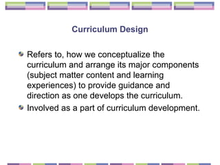 Curriculum Design Refers to, how we conceptualize the curriculum and arrange its major components (subject matter content and learning experiences) to provide guidance and direction as one develops the curriculum.  Involved as a part of curriculum development.  