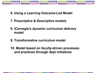 6. Using a Learning Outcome-Led  Model 7. Prescriptive & Descriptive models  8.  iCarnegie's dynamic curriculum delivery model  9.  Transformative curriculum model 10. Model based on  faculty-driven processes and practices through dept initiatives 