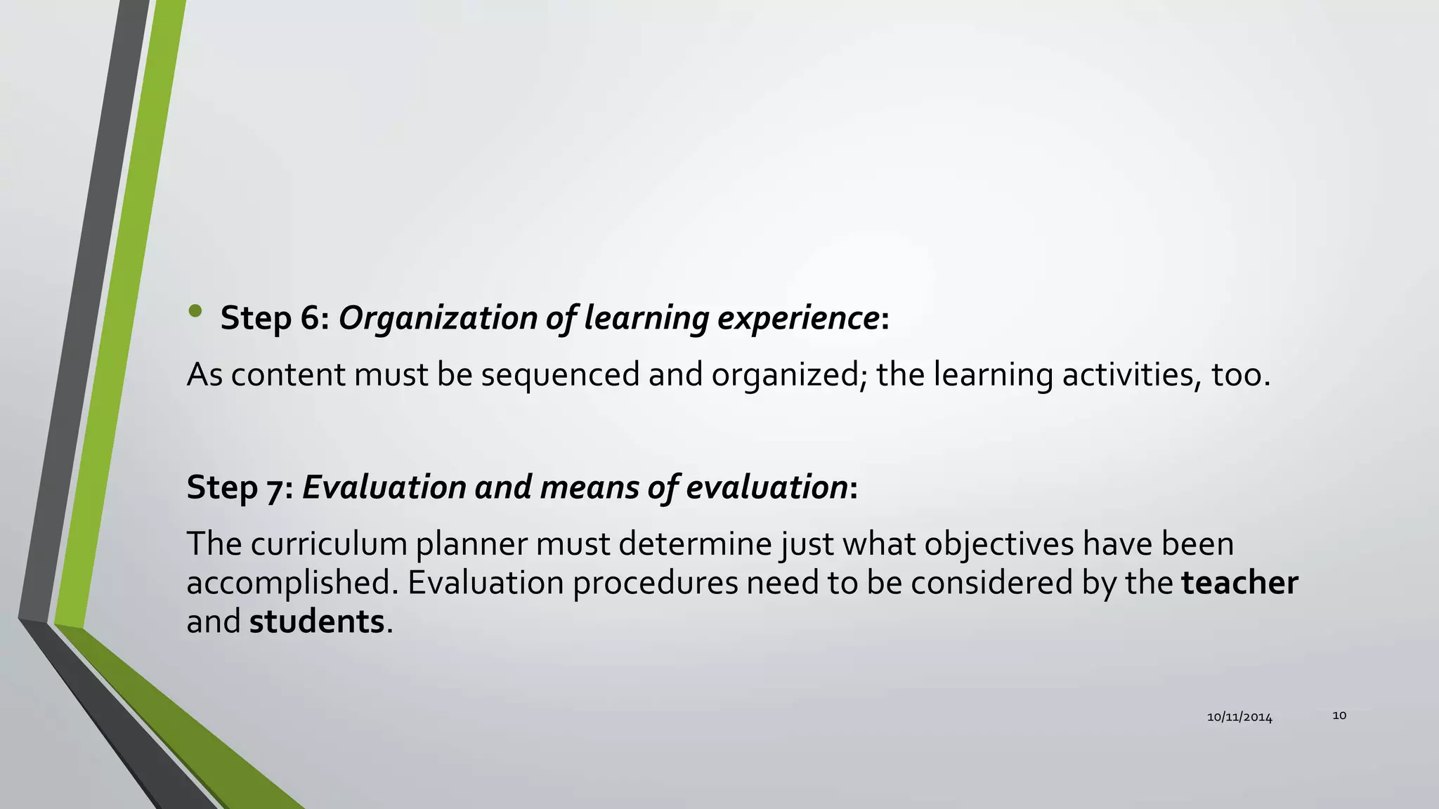 • Step 6: Organization of learning experience:
As content must be sequenced and organized; the learning activities, too.
Step 7: Evaluation and means of evaluation:
The curriculum planner must determine just what objectives have been
accomplished. Evaluation procedures need to be considered by the teacher
and students.
10/11/2014 10
 