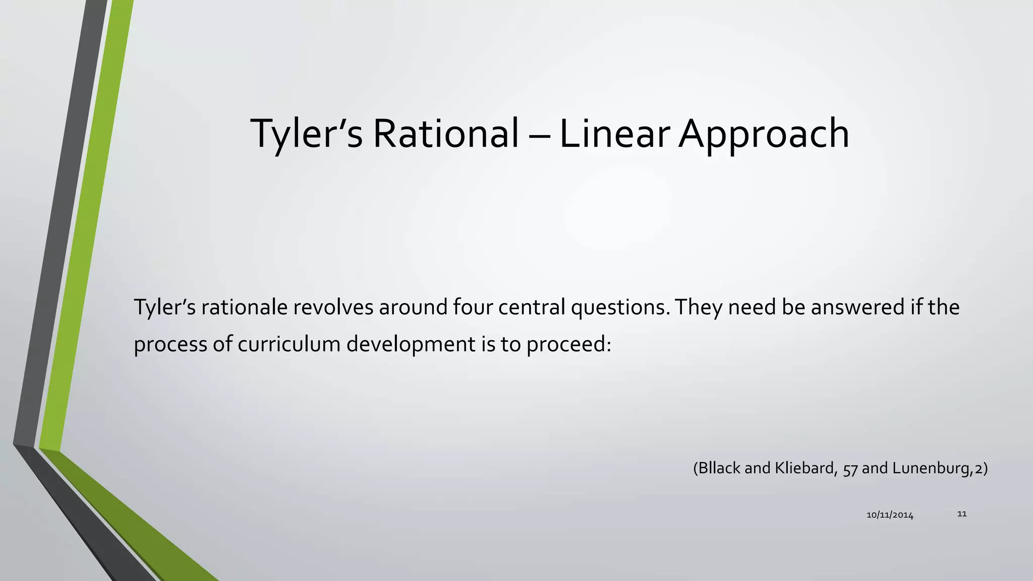 Tyler’s Rational – Linear Approach
Tyler’s rationale revolves around four central questions.They need be answered if the
process of curriculum development is to proceed:
10/11/2014 11
(Bllack and Kliebard, 57 and Lunenburg,2)
 