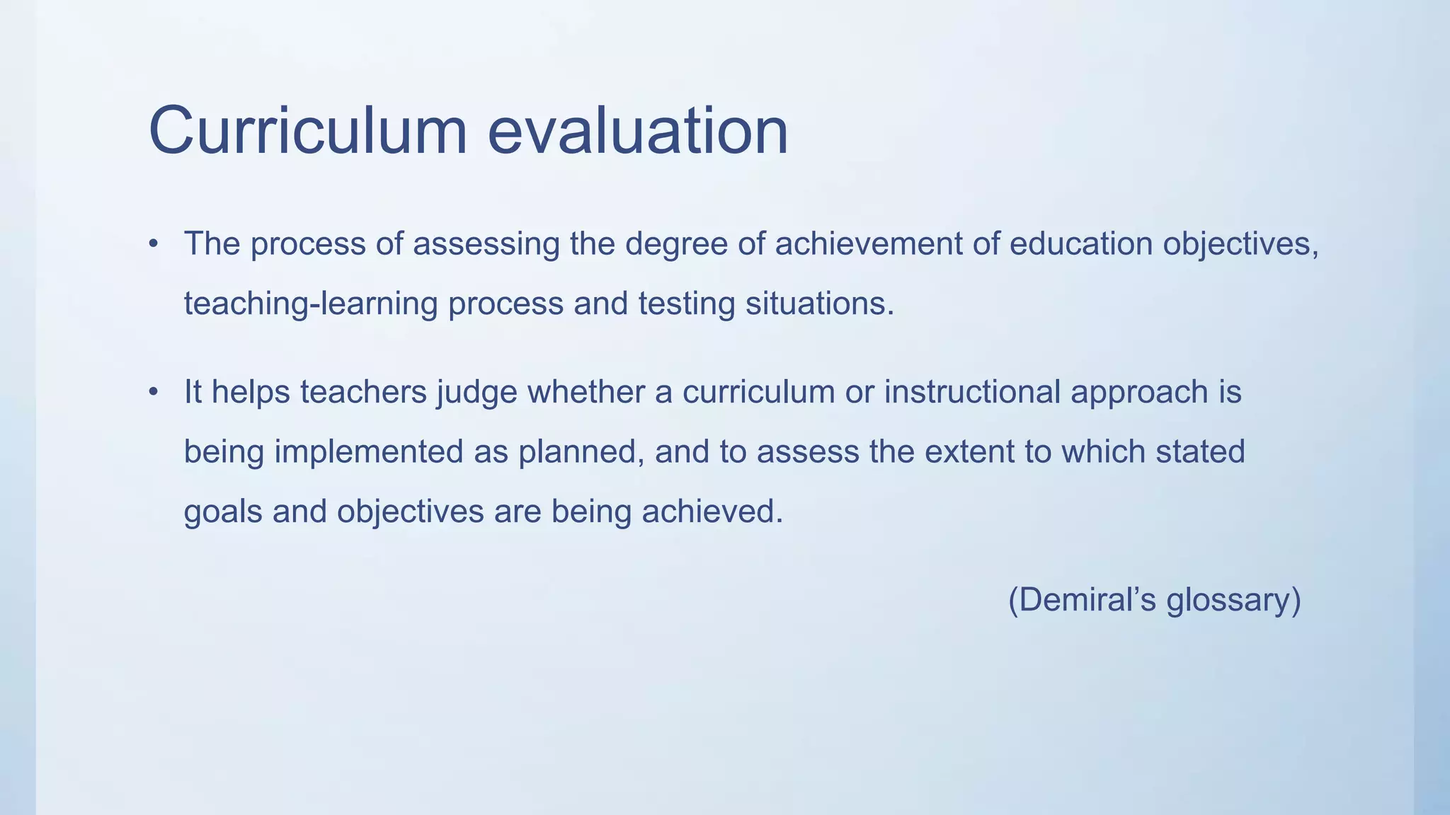 Curriculum evaluation
• The process of assessing the degree of achievement of education objectives,
teaching-learning process and testing situations.
• It helps teachers judge whether a curriculum or instructional approach is
being implemented as planned, and to assess the extent to which stated
goals and objectives are being achieved.
(Demiral’s glossary)
 