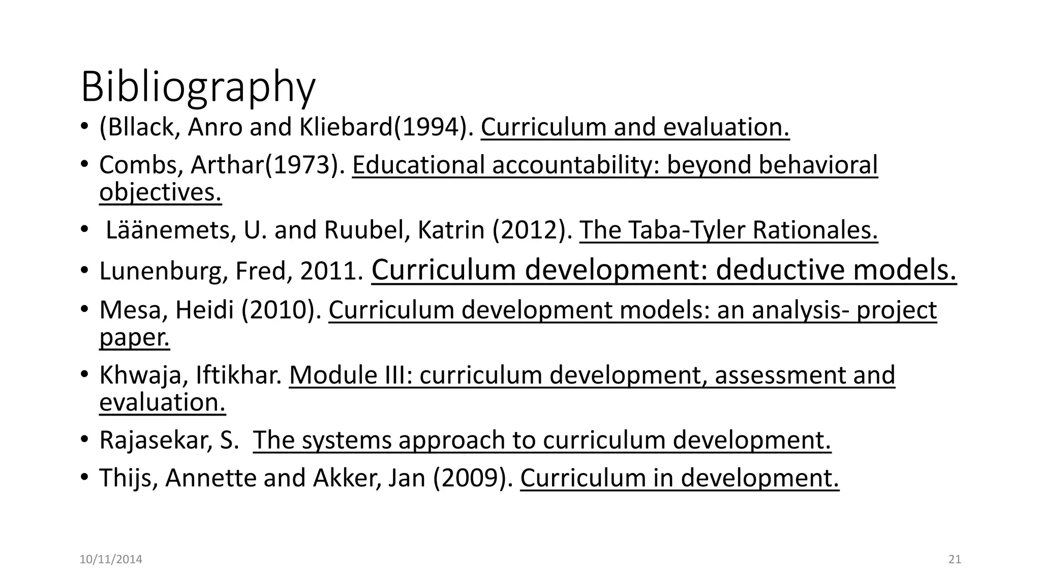 Bibliography
• (Bllack, Anro and Kliebard(1994). Curriculum and evaluation.
• Combs, Arthar(1973). Educational accountability: beyond behavioral
objectives.
• Läänemets, U. and Ruubel, Katrin (2012). The Taba-Tyler Rationales.
• Lunenburg, Fred, 2011. Curriculum development: deductive models.
• Mesa, Heidi (2010). Curriculum development models: an analysis- project
paper.
• Khwaja, Iftikhar. Module III: curriculum development, assessment and
evaluation.
• Rajasekar, S. The systems approach to curriculum development.
• Thijs, Annette and Akker, Jan (2009). Curriculum in development.
10/11/2014 21
 