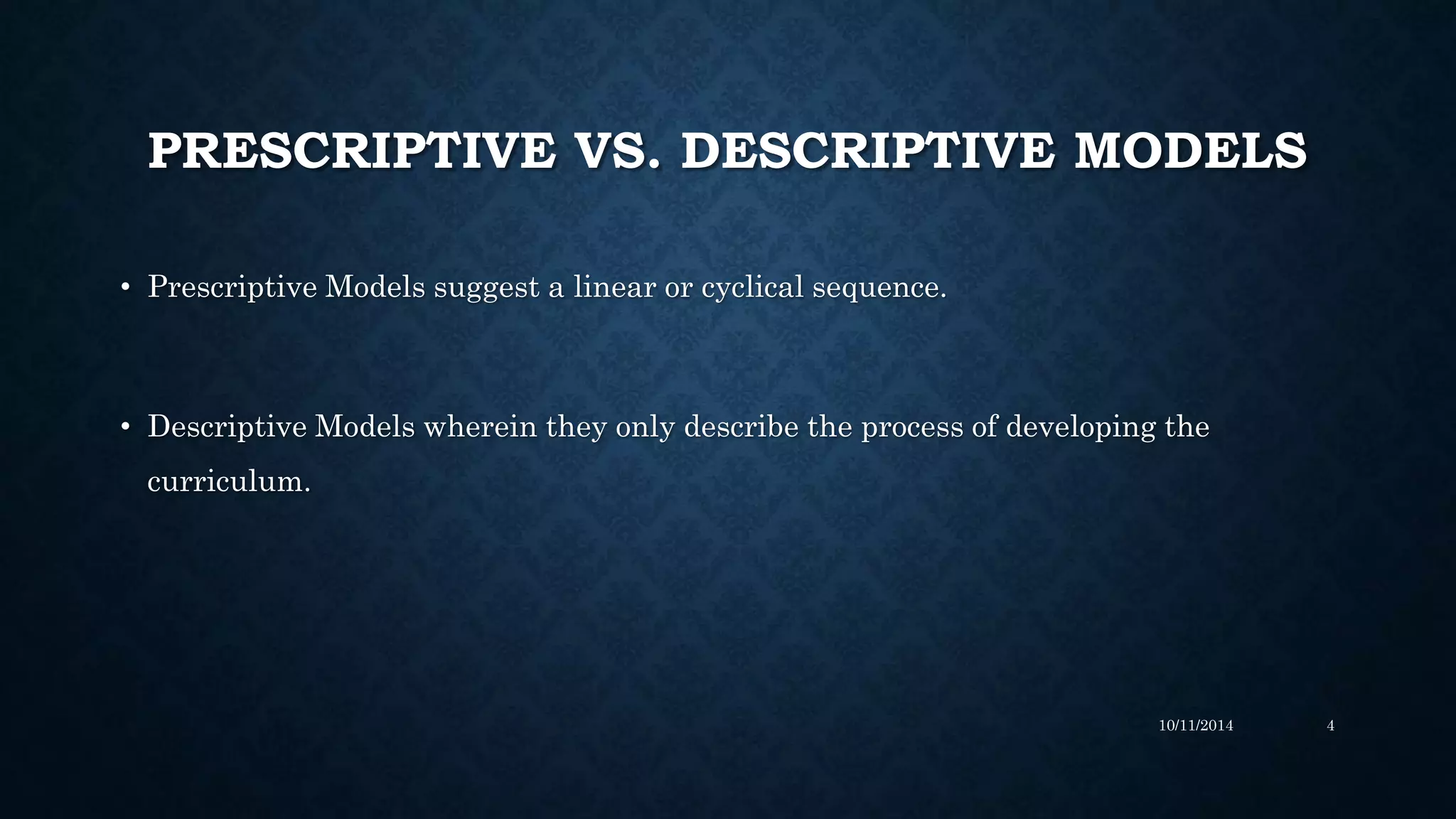 PRESCRIPTIVE VS. DESCRIPTIVE MODELS
• Prescriptive Models suggest a linear or cyclical sequence.
• Descriptive Models wherein they only describe the process of developing the
curriculum.
10/11/2014 4
 