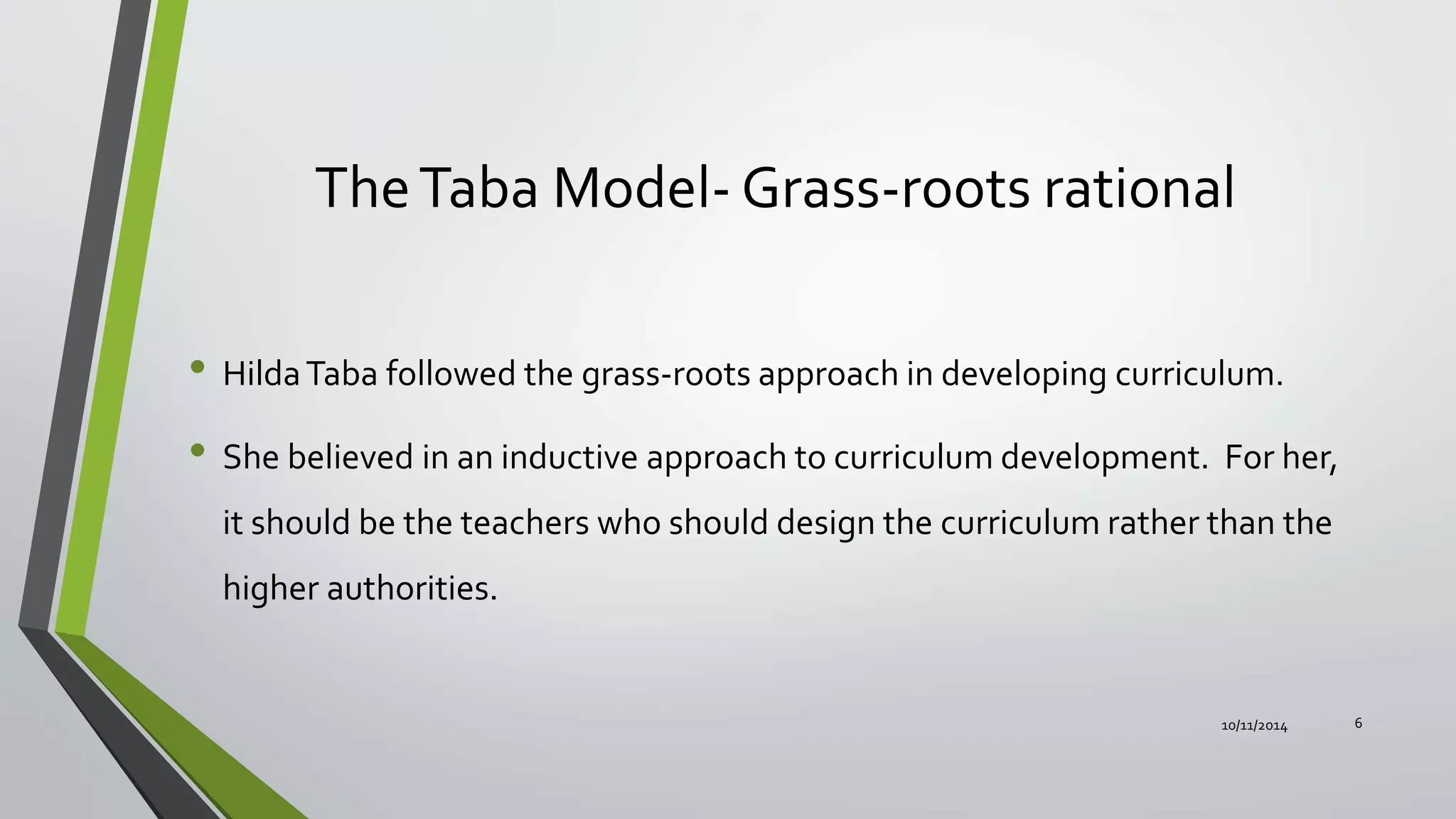 TheTaba Model- Grass-roots rational
• HildaTaba followed the grass-roots approach in developing curriculum.
• She believed in an inductive approach to curriculum development. For her,
it should be the teachers who should design the curriculum rather than the
higher authorities.
10/11/2014 6
 