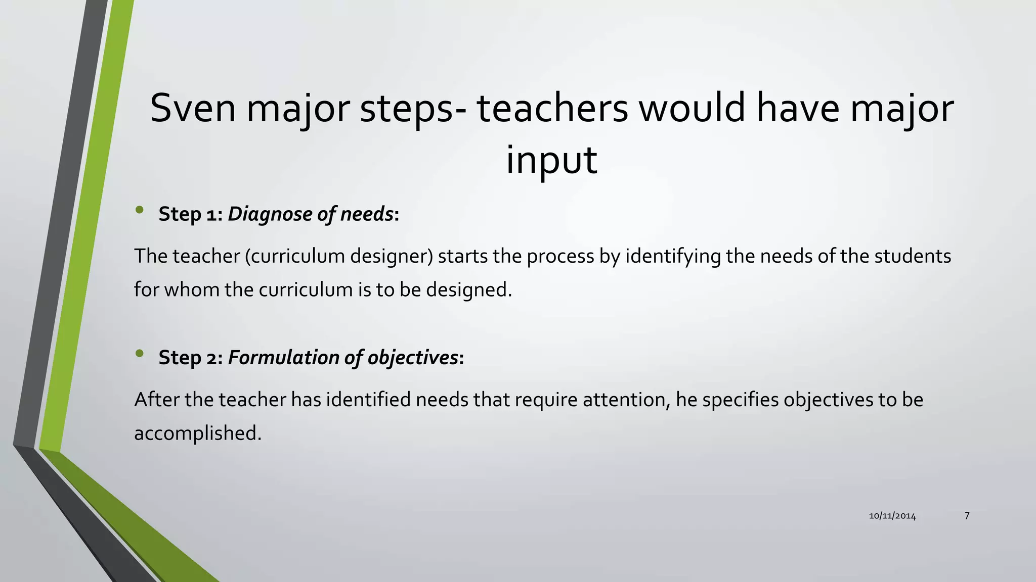 Sven major steps- teachers would have major
input
• Step 1: Diagnose of needs:
The teacher (curriculum designer) starts the process by identifying the needs of the students
for whom the curriculum is to be designed.
• Step 2: Formulation of objectives:
After the teacher has identified needs that require attention, he specifies objectives to be
accomplished.
10/11/2014 7
 