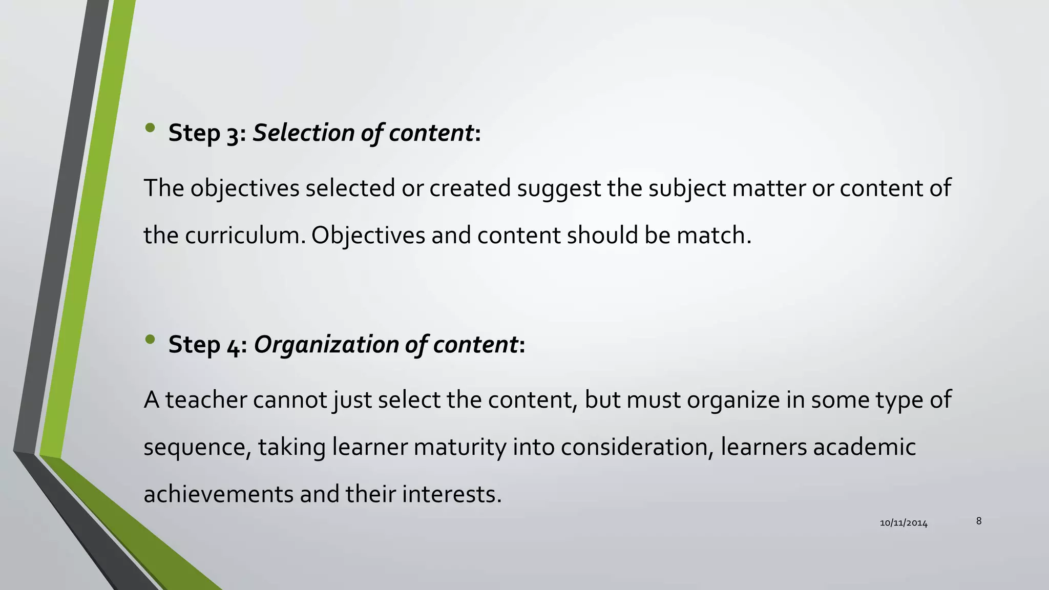 • Step 3: Selection of content:
The objectives selected or created suggest the subject matter or content of
the curriculum.Objectives and content should be match.
• Step 4: Organization of content:
A teacher cannot just select the content, but must organize in some type of
sequence, taking learner maturity into consideration, learners academic
achievements and their interests.
10/11/2014 8
 