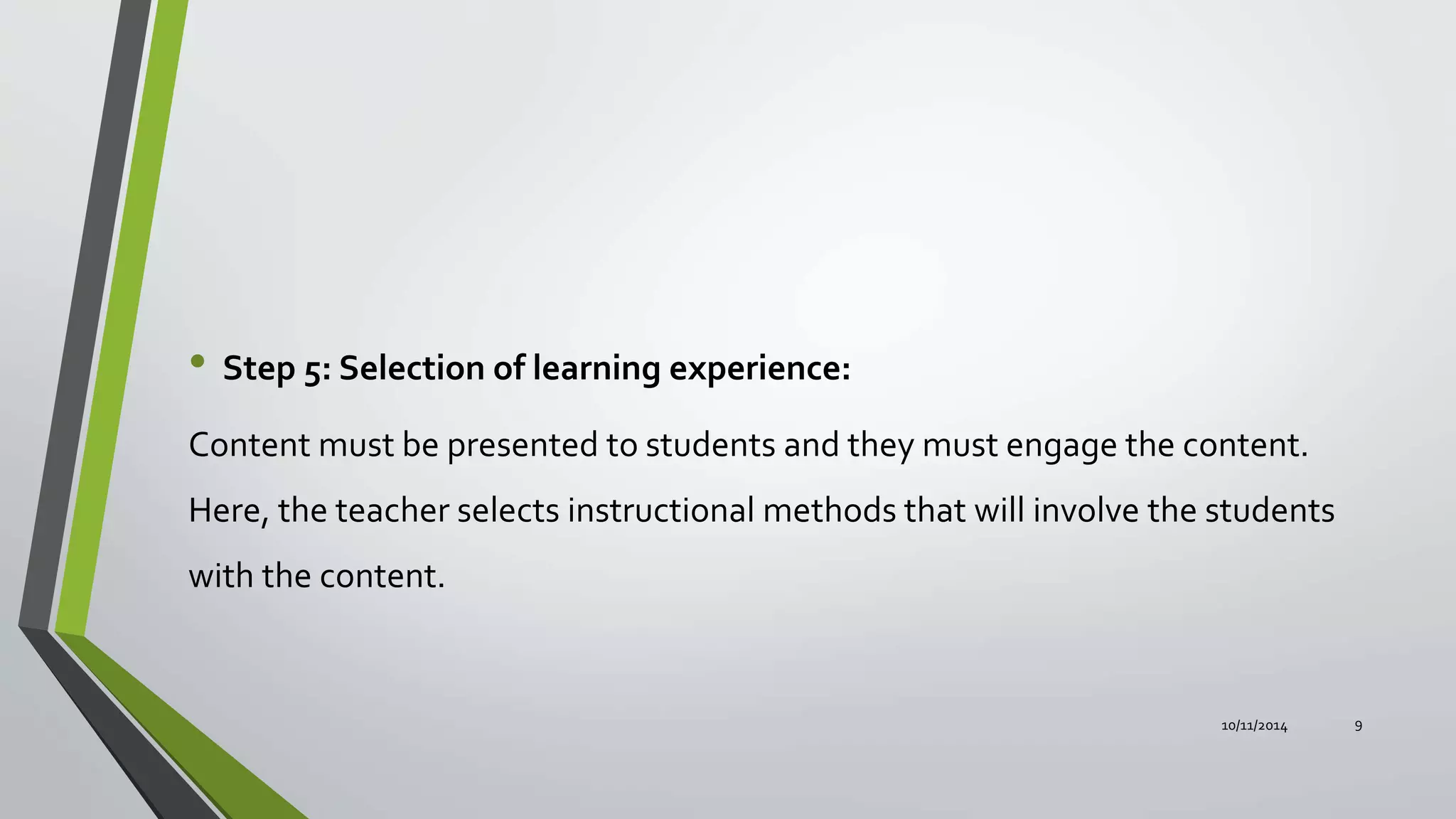• Step 5: Selection of learning experience:
Content must be presented to students and they must engage the content.
Here, the teacher selects instructional methods that will involve the students
with the content.
10/11/2014 9
 