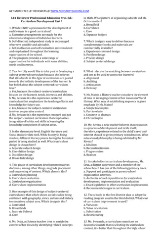 GET MORE FREE LET REVIEWERS @ WWW.NONSTOPTEACHING.COM
LET Reviewer Professional Education Prof. Ed.:
Curriculum Development Part 1
1. Which is NOT a provision for the development of
each learner in a good curriculum?
a. Extensive arrangements are made for the
educational diagnosis of individual learners.
b. Self-directed, independent study is encouraged
wherever possible and advisable.
c. Self-motivation and self-evaluation are stimulated
and emphasized throughout the learning
opportunities of the school.
d. The program provides a wide range of
opportunities for individuals with same abilities,
needs and interests.
2. Teacher Lily would like to take part in developing a
subject-centered curriculum because she believes
that all subjects in this type of curriculum are geared
towards the hollistic development of the learner. Is
her belief about the subject-centered curriculum
true?
a. Yes, because the subject-centered curriculum
focuses on the learners needs, interests and abilities.
b. No, because it is the experience-centered
curriculum that emphasizes the teaching of facts and
knowledge for future use.
c. Yes, because the subject-centered curriculum
involves cooperative control.
d. No, because it is the experience centered and not
the subject-centered curriculum that emphasizes
integration of habits and skills in learning the
knowledge component of subject areas.
3. In the elementary level, English literature and
Social studies relate well. While history is being
studied, different literary pieces during the historical
period is being studied as well. What curriculum
design is shown here?
a. Separate subject design
b. Correlation design
c. Discipline design
d. Broad field design
4. This phase of curriculum development involves
decisions, among other things, on grade placement
and sequencing of content. Which phase is this?
a. Curriculum planning
b. Curriculum evaluation
c. Curriculum organization
d. Curriculum implementation
5. One example of this design of subject-centered
curriculum is that which shows social studies being
combined with geography, civics, culture and history
to comprises subject area. Which design is this?
a. Correlated
b. Broadfields
c. Separate Subject
d. Core
6. Ms. Ortiz, as Science teacher tries to enrich the
content of her lesson by identifying related concepts
in Math. What pattern of organizing subjects did Ms.
Ortiz consider?
a. Broadfield
b. Correlated
c. Core
d. Separate Subject
7. Which design is easy to deliver because
complementary books and materials are
commercially available?
a. Experience centered design
b. Problem design
c. Process design
d. Subject centered design
8. What refers to the matching between curriculum
and test to be used to assess the learners?
a. Alignment
b. Auditing
c. Articulation
d. Delivery
9. Ms. Mateo, a History teacher considers the element
of time in arranging content of her lessons in World
History. What way of establishing sequence is given
emphasis by Ms. Mateo?
a. Simple to complex
b. Part to whole
c. Concrete to abstract
d. Chronological
10. Mr. Rivera, a new teacher believes that education
is a process of development and is life itself;
therefore, experience related to the child's need and
interest should be given primary consideration. What
educational philosophy is being exhibited by Mr.
Rivera?
a. Idealism
b. Reconstructionism
c. Progressivism
d. Realism
11. A stakeholder in curriculum development, Mr.
Cruz, a district supervisor and a member of the
school board has one of the following primary roles.
a. Support and participate in parent-school
organization activities.
b. Authorize school expenditures for curriculum
development, implementation and evaluation
c. Enact legislation to effect curriculum improvement.
d. Recommend changes in curriculum.
12. The schools in the first District plan to adopt the
reading program used in the third district. What level
of curriculum improvement is used?
a. Variation
b. Value orientation
c. Substitution
d. Restructuring
13. Mr. Bernardo, a curriculum consultant on
Economics insists that in selecting the curriculum
content, it is better that throughout the high school
 