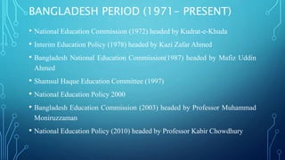 BANGLADESH PERIOD (1971- PRESENT)
• National Education Commission (1972) headed by Kudrat-e-Khuda
• Interim Education Policy (1978) headed by Kazi Zafar Ahmed
• Bangladesh National Education Commission(1987) headed by Mafiz Uddin
Ahmed
• Shamsul Haque Education Committee (1997)
• National Education Policy 2000
• Bangladesh Education Commission (2003) headed by Professor Muhammad
Moniruzzaman
• National Education Policy (2010) headed by Professor Kabir Chowdhury
 