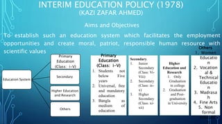 INTERIM EDUCATION POLICY (1978)
(KAZI ZAFAR AHMED)
Aims and Objectives
To establish such an education system which facilitates the employment
opportunities and create moral, patriot, responsible human resource with
scientific values
Education System
Primary
Education
(Class: i-V)
Secondary
Higher Education
and Research
Others
Primary
Education
(Class: i-V)
1. Students not
below Five
years
2. Universal, free
and mandatory
education
3. Bangla as
medium of
education
Secondary
1. Junior
Secondary
(Class: Vi-
Viii)
2. Secondary
(Class: ix-
x)
3. Higher
Secondary
(Class: xi-
xii)
Higher
Education and
Research
1. Only
Graduation
in college
2. Graduation
and Post-
graduation
in University
Others
1. Women
Educatio
n
2. Vocation
al &
Technical
Educatio
n
3. Madrasa
h
4. Fine Arts
5. Non
formal
Educatio
n
 
