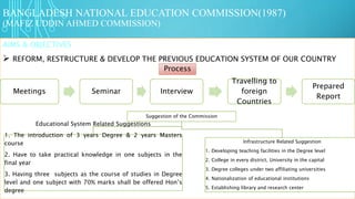 BANGLADESH NATIONAL EDUCATION COMMISSION(1987)
(MAFIZ UDDIN AHMED COMMISSION)
AIMS & OBJECTIVES
 REFORM, RESTRUCTURE & DEVELOP THE PREVIOUS EDUCATION SYSTEM OF OUR COUNTRY
Process
Meetings Seminar Interview
Travelling to
foreign
Countries
Prepared
Report
Suggestion of the Commission
Educational System Related Suggestions
1. The introduction of 3 years Degree & 2 years Masters
course
2. Have to take practical knowledge in one subjects in the
final year
3. Having three subjects as the course of studies in Degree
level and one subject with 70% marks shall be offered Hon’s
degree
Infrastructure Related Suggestion
1. Developing teaching facilities in the Degree level
2. College in every district, University in the capital
3. Degree colleges under two affiliating universities
4. Nationalization of educational institutions
5. Establishing library and research center
 