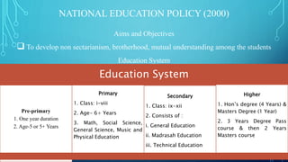 NATIONAL EDUCATION POLICY (2000)
Aims and Objectives
 To develop non sectarianism, brotherhood, mutual understanding among the students
Education System
Education System
Pre-primary
1. One year duration
2. Age-5 or 5+ Years
Primary
1. Class: i-viii
2. Age- 6+ Years
3. Math, Social Science,
General Science, Music and
Physical Education
Secondary
1. Class: ix-xii
2. Consists of :
i. General Education
ii. Madrasah Education
iii. Technical Education
Higher
1. Hon’s degree (4 Years) &
Masters Degree (1 Year)
2. 3 Years Degree Pass
course & then 2 Years
Masters course
 