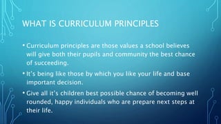 WHAT IS CURRICULUM PRINCIPLES
• Curriculum principles are those values a school believes
will give both their pupils and community the best chance
of succeeding.
• It’s being like those by which you like your life and base
important decision.
• Give all it’s children best possible chance of becoming well
rounded, happy individuals who are prepare next steps at
their life.
 