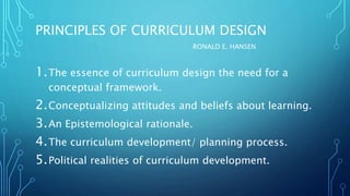 PRINCIPLES OF CURRICULUM DESIGN
RONALD E. HANSEN
1.The essence of curriculum design the need for a
conceptual framework.
2.Conceptualizing attitudes and beliefs about learning.
3.An Epistemological rationale.
4.The curriculum development/ planning process.
5.Political realities of curriculum development.
 