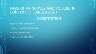 BASIS OF PRINCIPLES AND POLICIES IN
CONTEXT OF BANGLADESH
CONSTITUTION
• ১৫(ক)ঃ শিক্ষার ম ৌশিক অশিকার
• ১৭(ক)ঃ বািযতা ূিক অববতশিক শিক্ষা
• ১৯(ক)ঃ সুয াযের স তা
• ৪২(খ)ঃ শিক্ষায় ি ীয় স্বািীিতা
 
