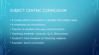 SUBJECT CENTRIC CURRICULUM
• A model where curriculum is divided into subject area.
• It emphases on instructions.
• Teacher to student one way communication.
• Teaching methods: Lectures, Q/A, Discussions.
• Student’s have freedom of choosing subjects.
• Example: Spiral curriculum
 