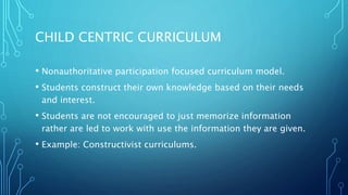 CHILD CENTRIC CURRICULUM
• Nonauthoritative participation focused curriculum model.
• Students construct their own knowledge based on their needs
and interest.
• Students are not encouraged to just memorize information
rather are led to work with use the information they are given.
• Example: Constructivist curriculums.
 