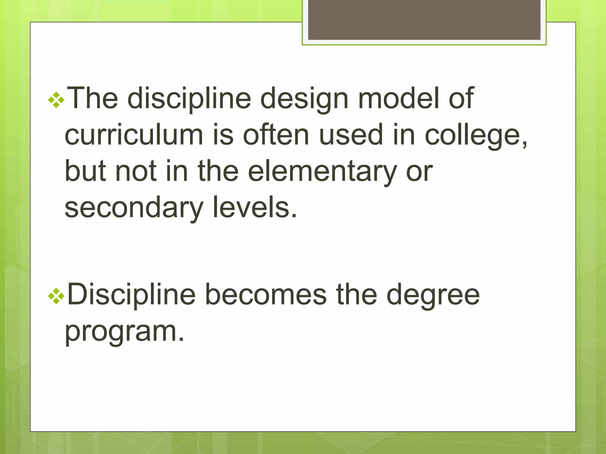 The discipline design model of 
curriculum is often used in college, 
but not in the elementary or 
secondary levels. 
Discipline becomes the degree 
program. 
 