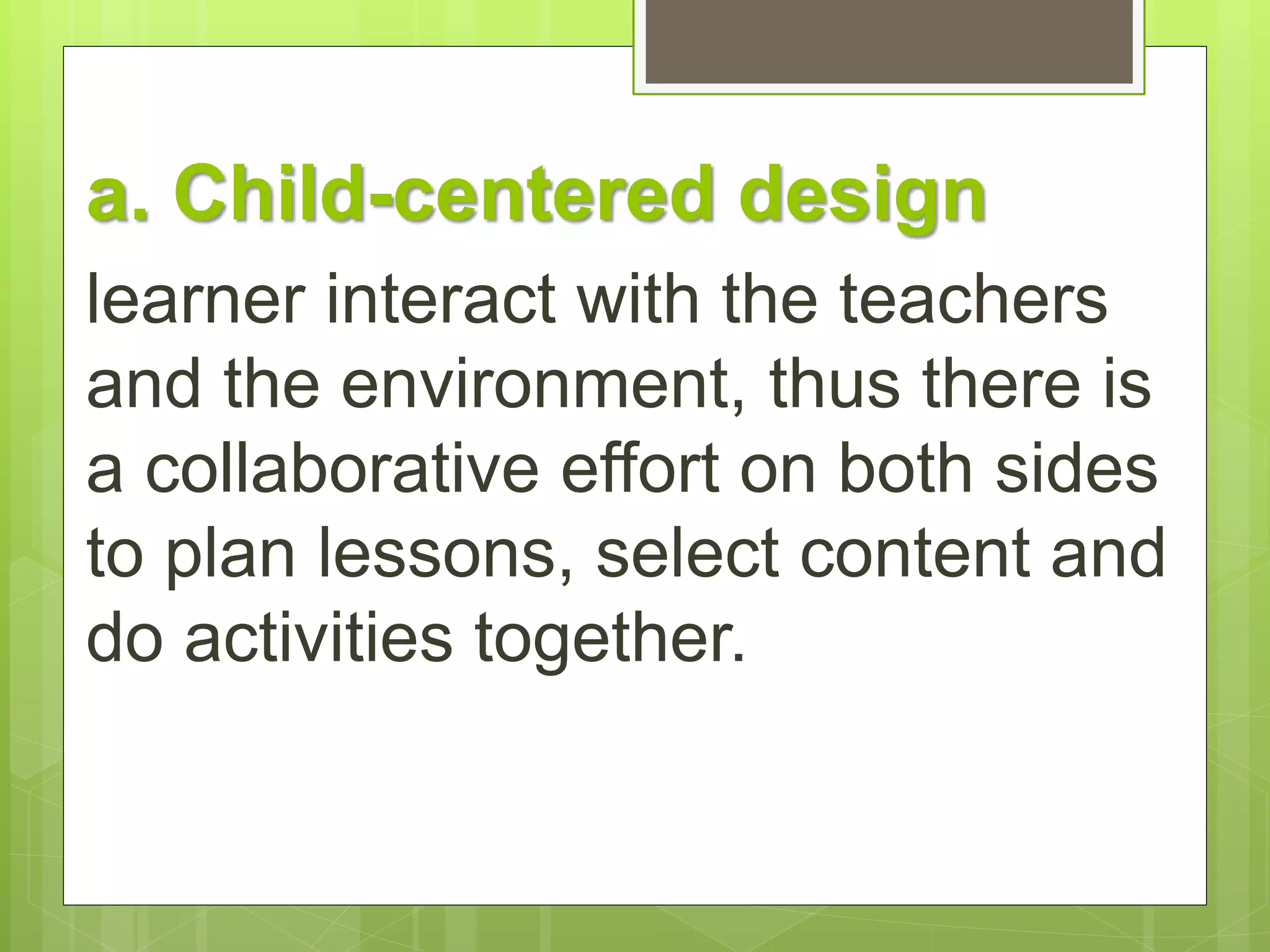 a. Child-centered design 
learner interact with the teachers 
and the environment, thus there is 
a collaborative effort on both sides 
to plan lessons, select content and 
do activities together. 
 