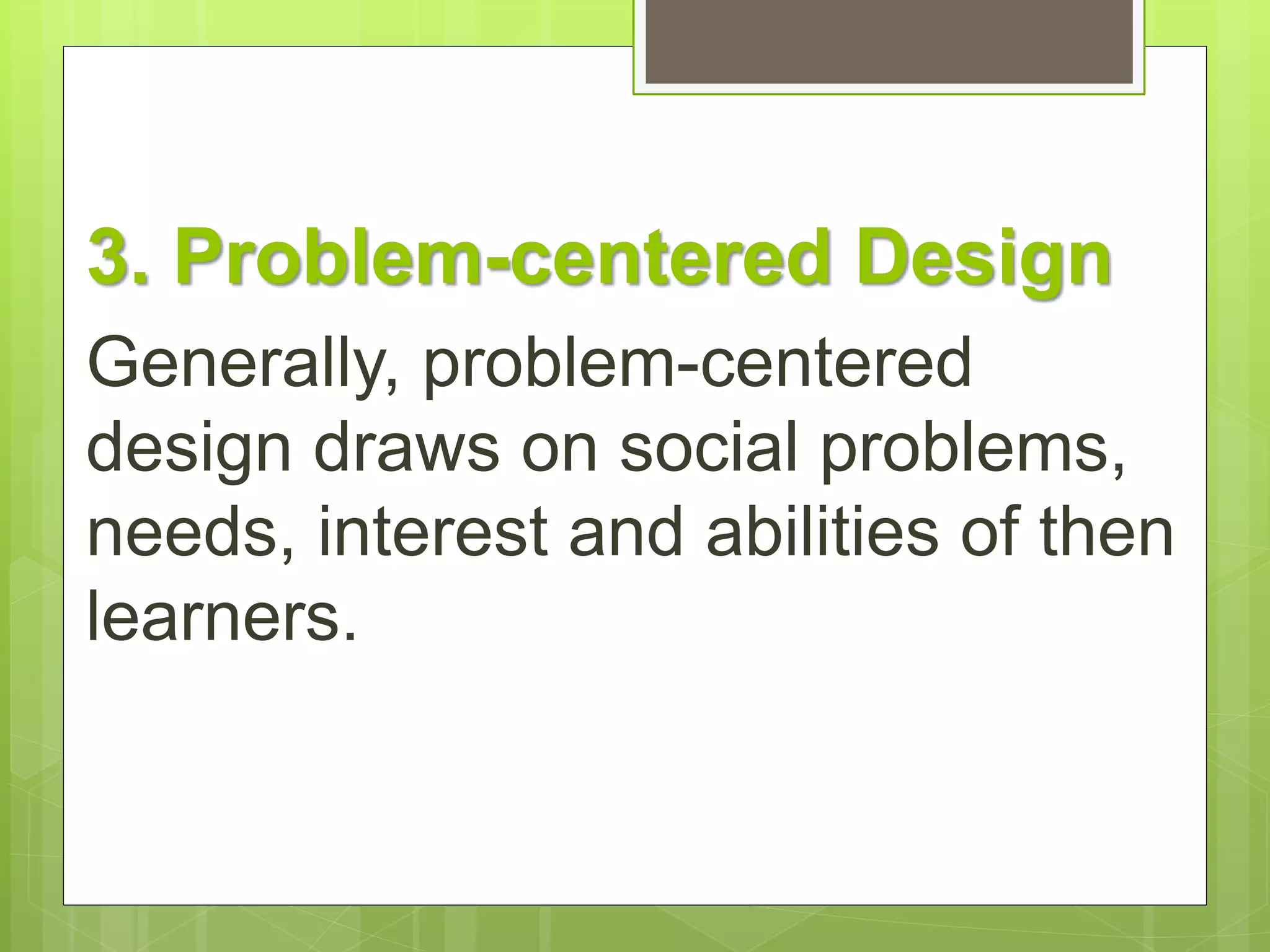 3. Problem-centered Design 
Generally, problem-centered 
design draws on social problems, 
needs, interest and abilities of then 
learners. 
 