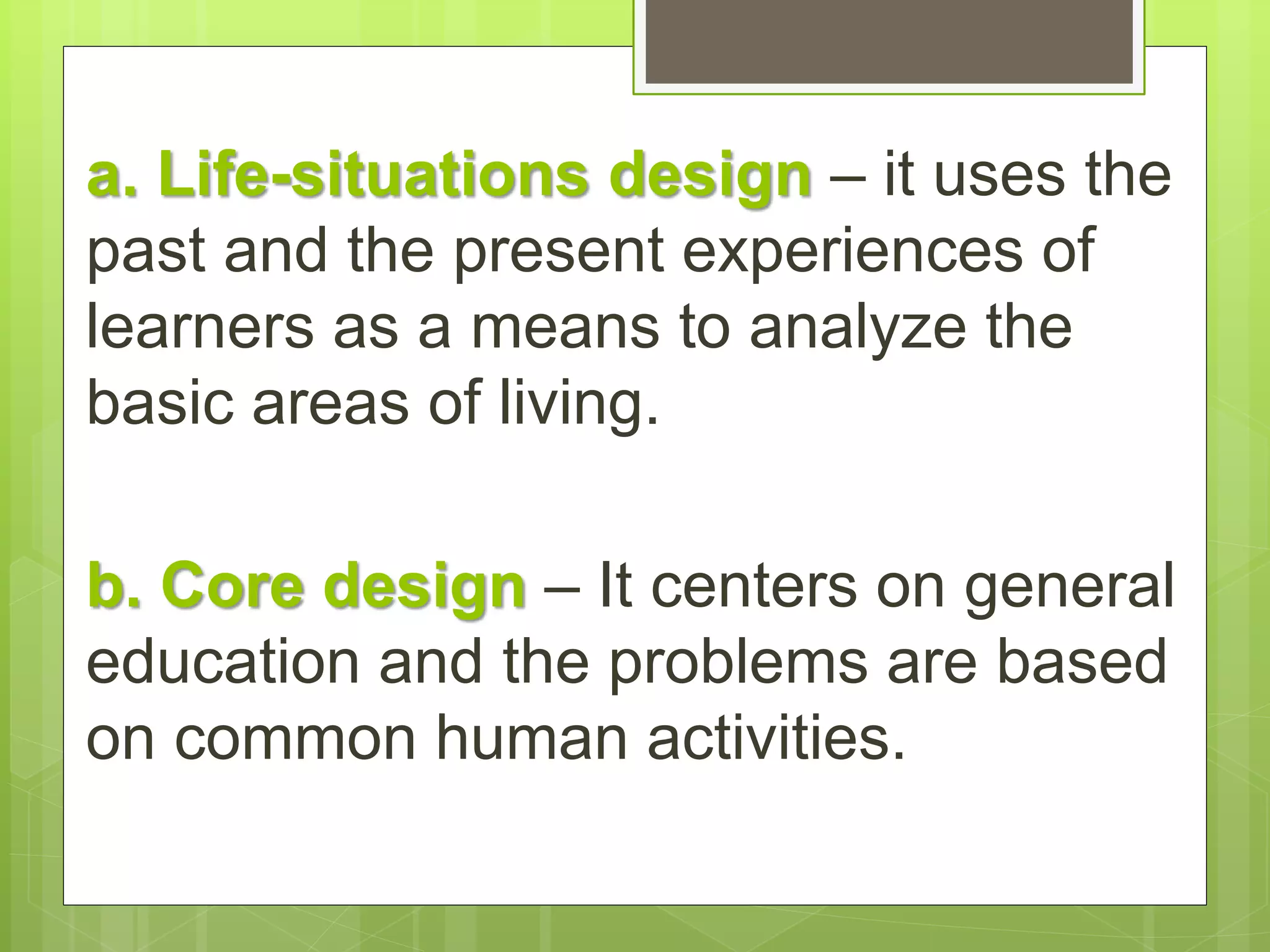 a. Life-situations design – it uses the 
past and the present experiences of 
learners as a means to analyze the 
basic areas of living. 
b. Core design – It centers on general 
education and the problems are based 
on common human activities. 
 