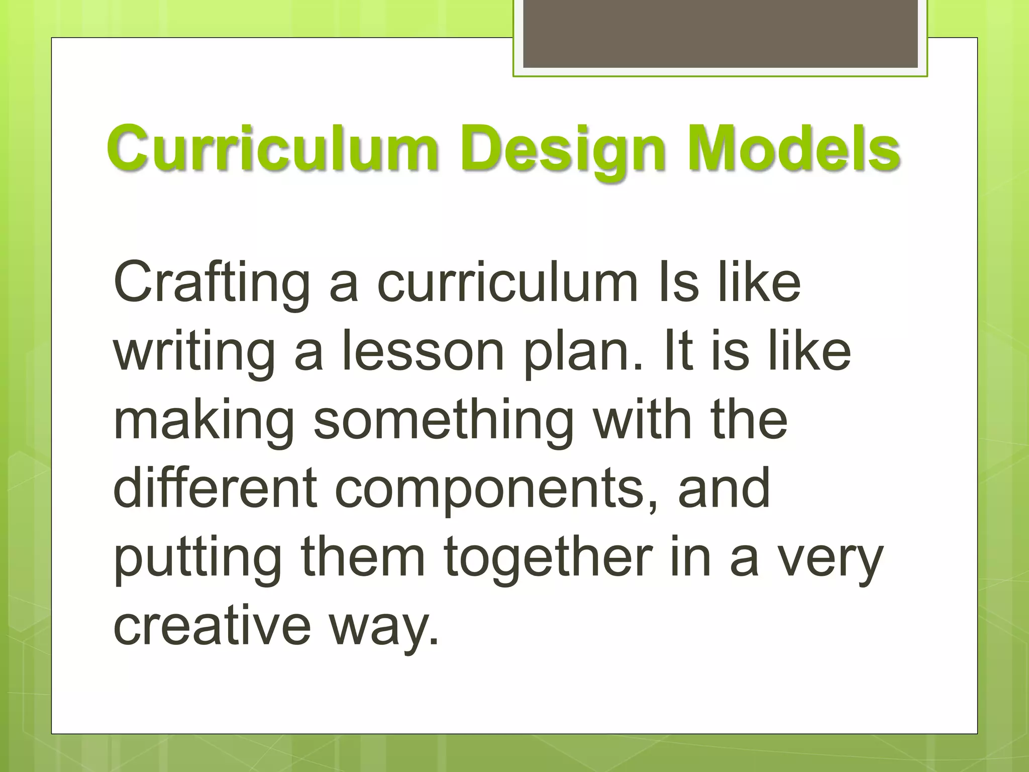 Curriculum Design Models 
Crafting a curriculum Is like 
writing a lesson plan. It is like 
making something with the 
different components, and 
putting them together in a very 
creative way. 
 
