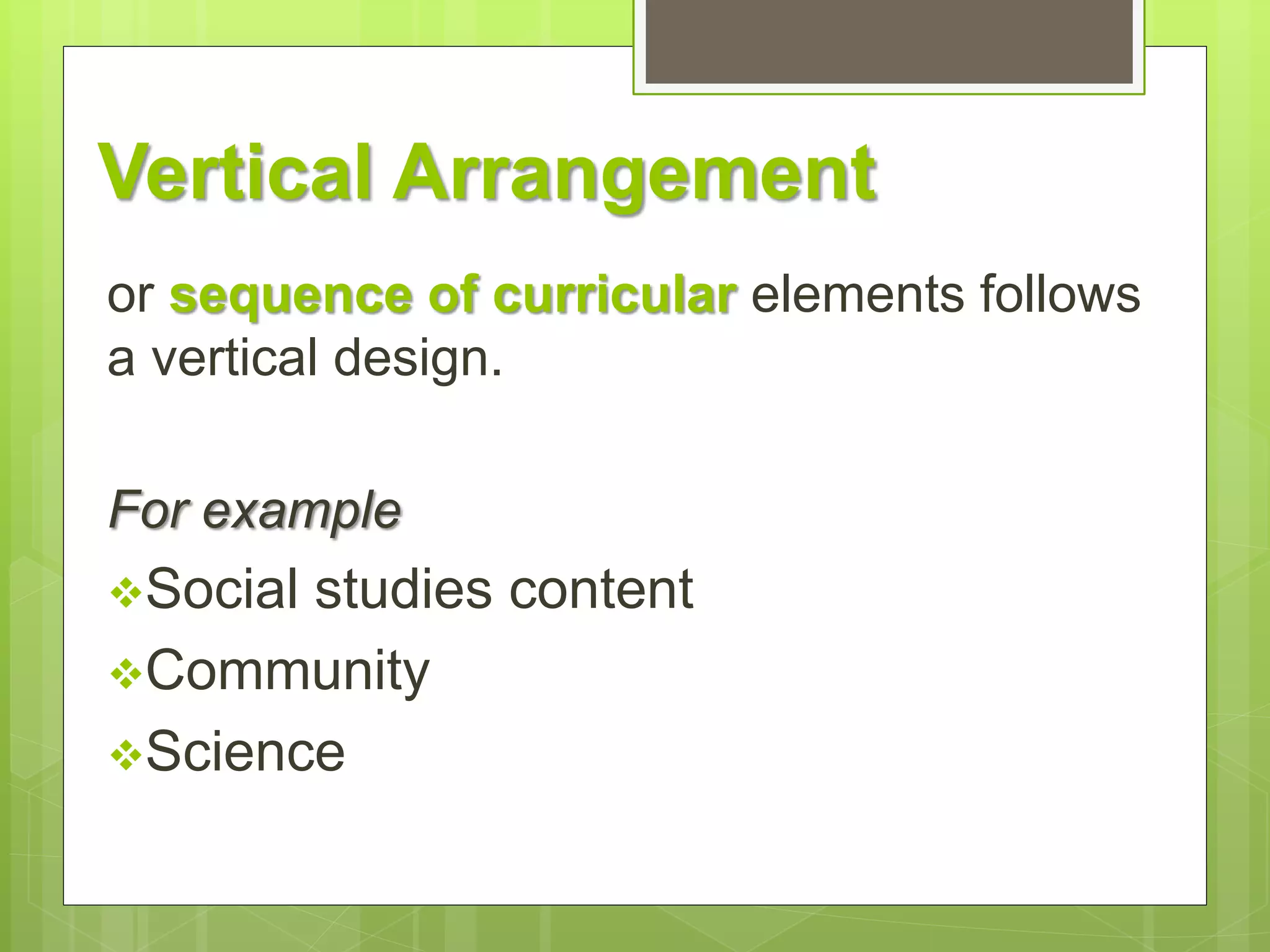 Vertical Arrangement 
or sequence of curricular elements follows 
a vertical design. 
For example 
Social studies content 
Community 
Science 
 