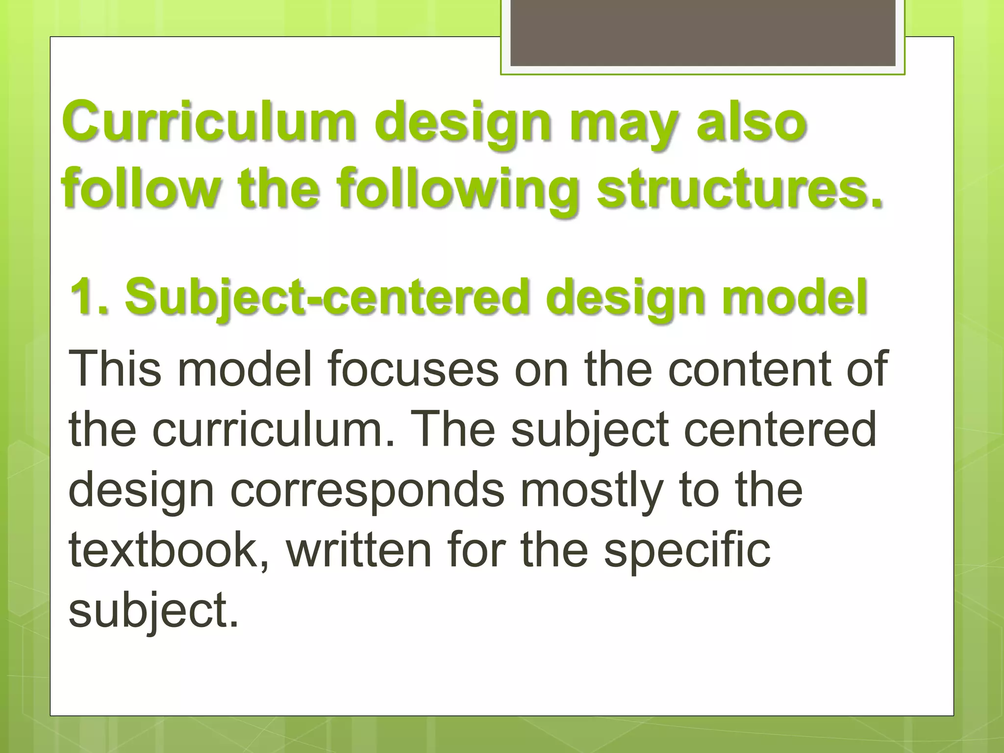 Curriculum design may also 
follow the following structures. 
1. Subject-centered design model 
This model focuses on the content of 
the curriculum. The subject centered 
design corresponds mostly to the 
textbook, written for the specific 
subject. 
 