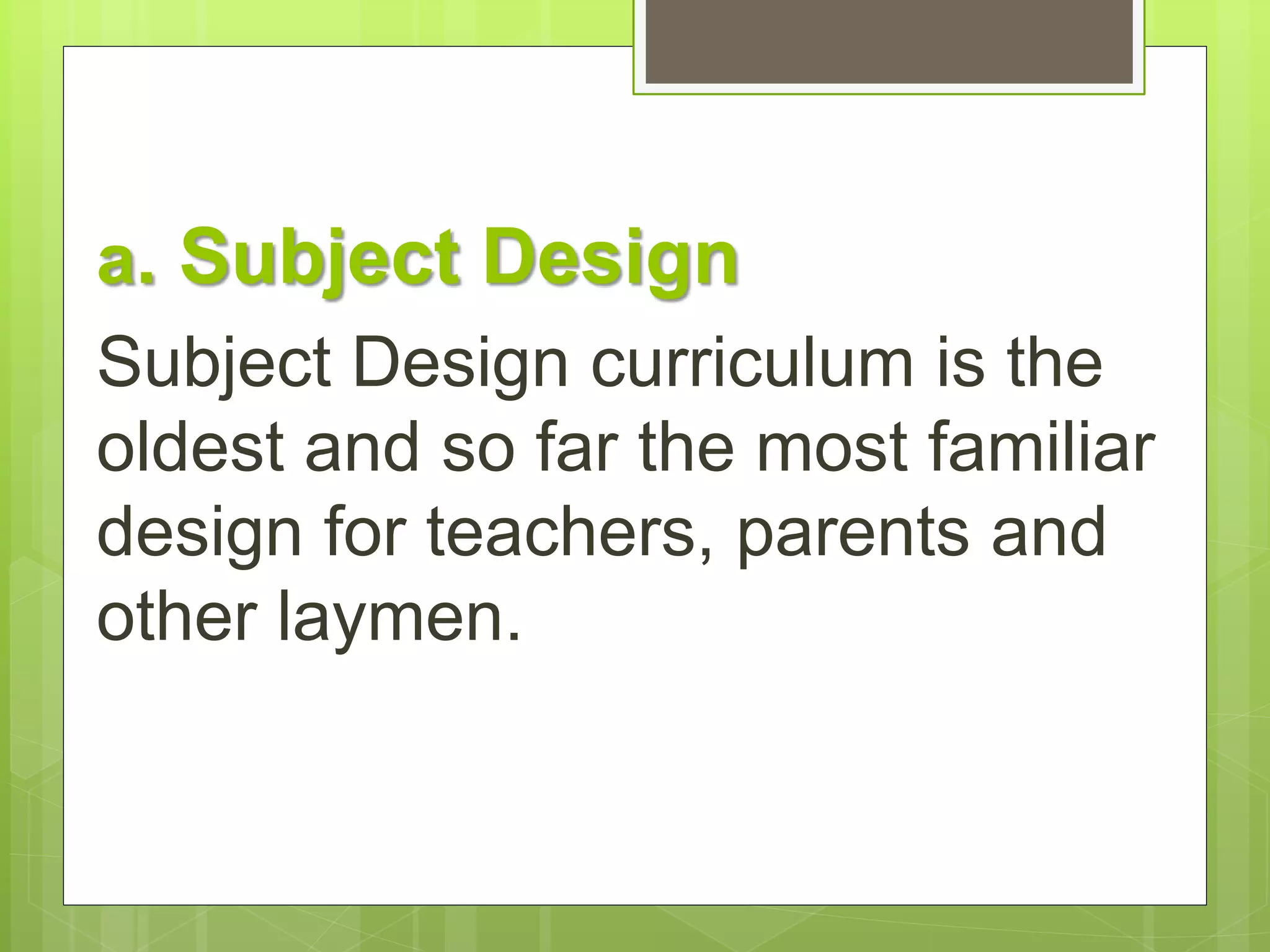 a. Subject Design 
Subject Design curriculum is the 
oldest and so far the most familiar 
design for teachers, parents and 
other laymen. 
 