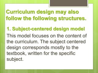 Curriculum design may also 
follow the following structures. 
1. Subject-centered design model 
This model focuses on the ...